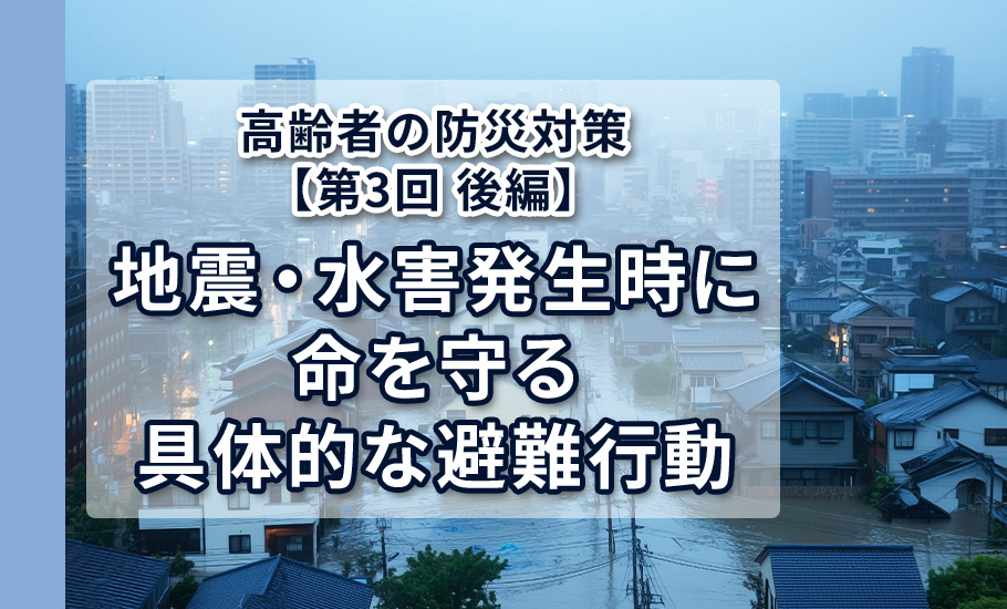 高齢者の防災対策【第3回 後編】 地震・水害発生時に命を守る具体的な避難行動